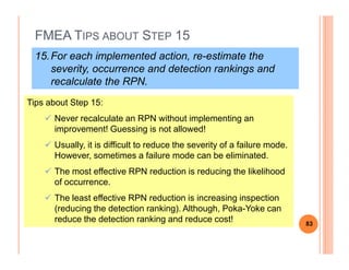 FMEA TIPS ABOUT STEP 15
15.For each implemented action, re-estimate the
severity, occurrence and detection rankings and
recalculate the RPN.
Tips about Step 15:
Never recalculate an RPN without implementing an
improvement! Guessing is not allowed!
Usually, it is difficult to reduce the severity of a failure mode.
However, sometimes a failure mode can be eliminated.
The most effective RPN reduction is reducing the likelihood
of occurrence.
The least effective RPN reduction is increasing inspection
(reducing the detection ranking). Although, Poka-Yoke can
reduce the detection ranking and reduce cost! 83
 
