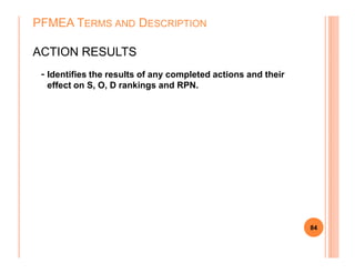 - Identifies the results of any completed actions and their
effect on S, O, D rankings and RPN.
PFMEA TERMS AND DESCRIPTION
ACTION RESULTS
84
 
