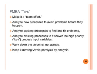 FMEA “TIPS”
Make it a “team effort.”
Analyze new processes to avoid problems before they
happen.
Analyze existing processes to find and fix problems.
Analyze existing processes to discover the high priorityAnalyze existing processes to discover the high priority
(“key”) process input variables.
Work down the columns, not across.
Keep it moving! Avoid paralysis by analysis.
85
 