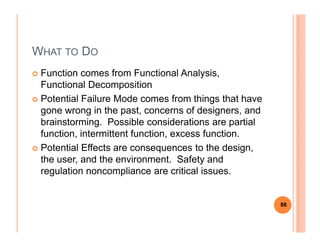 WHAT TO DO
Function comes from Functional Analysis,
Functional Decomposition
Potential Failure Mode comes from things that have
gone wrong in the past, concerns of designers, and
brainstorming. Possible considerations are partialbrainstorming. Possible considerations are partial
function, intermittent function, excess function.
Potential Effects are consequences to the design,
the user, and the environment. Safety and
regulation noncompliance are critical issues.
86
 