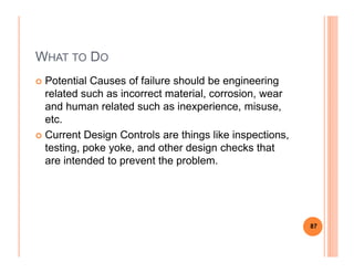 WHAT TO DO
Potential Causes of failure should be engineering
related such as incorrect material, corrosion, wear
and human related such as inexperience, misuse,
etc.
Current Design Controls are things like inspections,Current Design Controls are things like inspections,
testing, poke yoke, and other design checks that
are intended to prevent the problem.
87
 