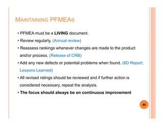 MAINTAINING PFMEAS
• PFMEA must be a LIVING document.
• Review regularly. (Annual review)
• Reassess rankings whenever changes are made to the product
and/or process. (Release of CRB)
• Add any new defects or potential problems when found. (8D Report,
89
• Add any new defects or potential problems when found. (8D Report,
Lessons Learned)
• All revised ratings should be reviewed and if further action is
considered necessary, repeat the analysis.
• The focus should always be on continuous improvement
 