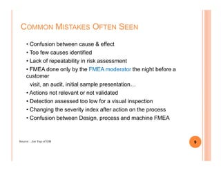 • Confusion between cause & effect
• Too few causes identified
• Lack of repeatability in risk assessment
• FMEA done only by the FMEA moderator the night before a
customer
visit, an audit, initial sample presentation…
COMMON MISTAKES OFTEN SEEN
visit, an audit, initial sample presentation…
• Actions not relevant or not validated
• Detection assessed too low for a visual inspection
• Changing the severity index after action on the process
• Confusion between Design, process and machine FMEA
9Source : Joe Yap of GM
 