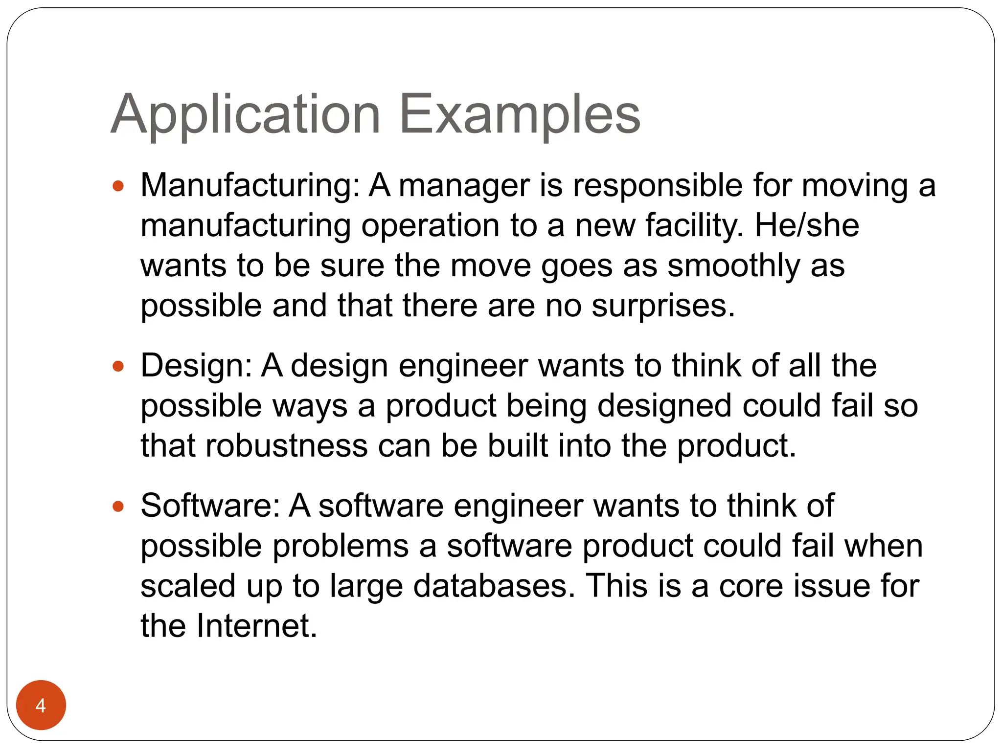 Application Examples
4
 Manufacturing: A manager is responsible for moving a
manufacturing operation to a new facility. He/she
wants to be sure the move goes as smoothly as
possible and that there are no surprises.
 Design: A design engineer wants to think of all the
possible ways a product being designed could fail so
that robustness can be built into the product.
 Software: A software engineer wants to think of
possible problems a software product could fail when
scaled up to large databases. This is a core issue for
the Internet.
 