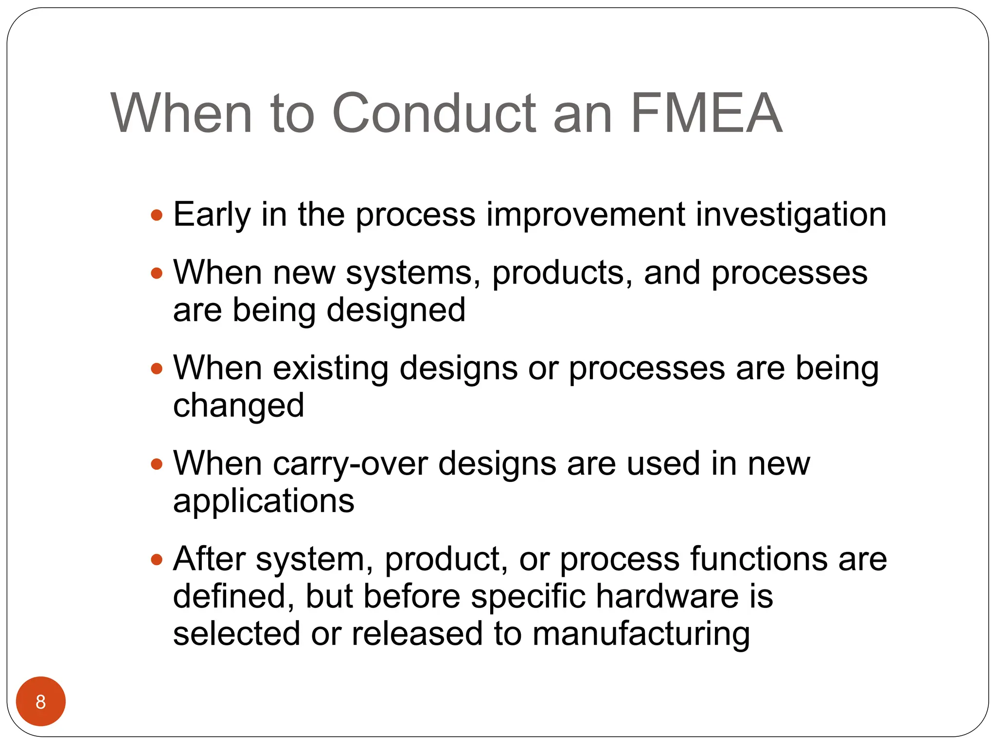 When to Conduct an FMEA
8
 Early in the process improvement investigation
 When new systems, products, and processes
are being designed
 When existing designs or processes are being
changed
 When carry-over designs are used in new
applications
 After system, product, or process functions are
defined, but before specific hardware is
selected or released to manufacturing
 