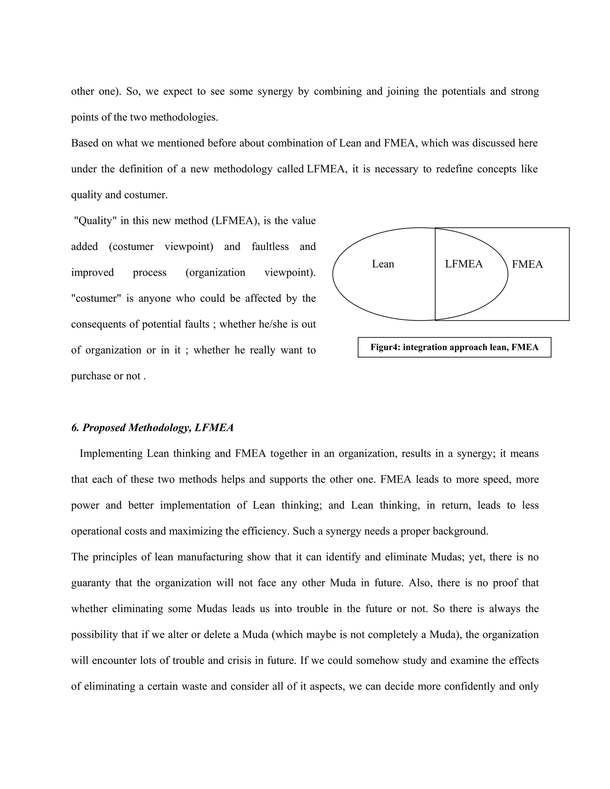 other one). So, we expect to see some synergy by combining and joining the potentials and strong

points of the two methodologies.

Based on what we mentioned before about combination of Lean and FMEA, which was discussed here

under the definition of a new methodology called LFMEA, it is necessary to redefine concepts like

quality and costumer.

"Quality" in this new method (LFMEA), is the value

added (costumer viewpoint) and faultless and
                                                                 Lean             LFMEA          FMEA
improved      process    (organization     viewpoint).

"costumer" is anyone who could be affected by the

consequents of potential faults ; whether he/she is out

of organization or in it ; whether he really want to             Figur4: integration approach lean, FMEA


purchase or not .



6. Proposed Methodology, LFMEA

 Implementing Lean thinking and FMEA together in an organization, results in a synergy; it means

that each of these two methods helps and supports the other one. FMEA leads to more speed, more

power and better implementation of Lean thinking; and Lean thinking, in return, leads to less

operational costs and maximizing the efficiency. Such a synergy needs a proper background.

The principles of lean manufacturing show that it can identify and eliminate Mudas; yet, there is no

guaranty that the organization will not face any other Muda in future. Also, there is no proof that

whether eliminating some Mudas leads us into trouble in the future or not. So there is always the

possibility that if we alter or delete a Muda (which maybe is not completely a Muda), the organization

will encounter lots of trouble and crisis in future. If we could somehow study and examine the effects

of eliminating a certain waste and consider all of it aspects, we can decide more confidently and only
 