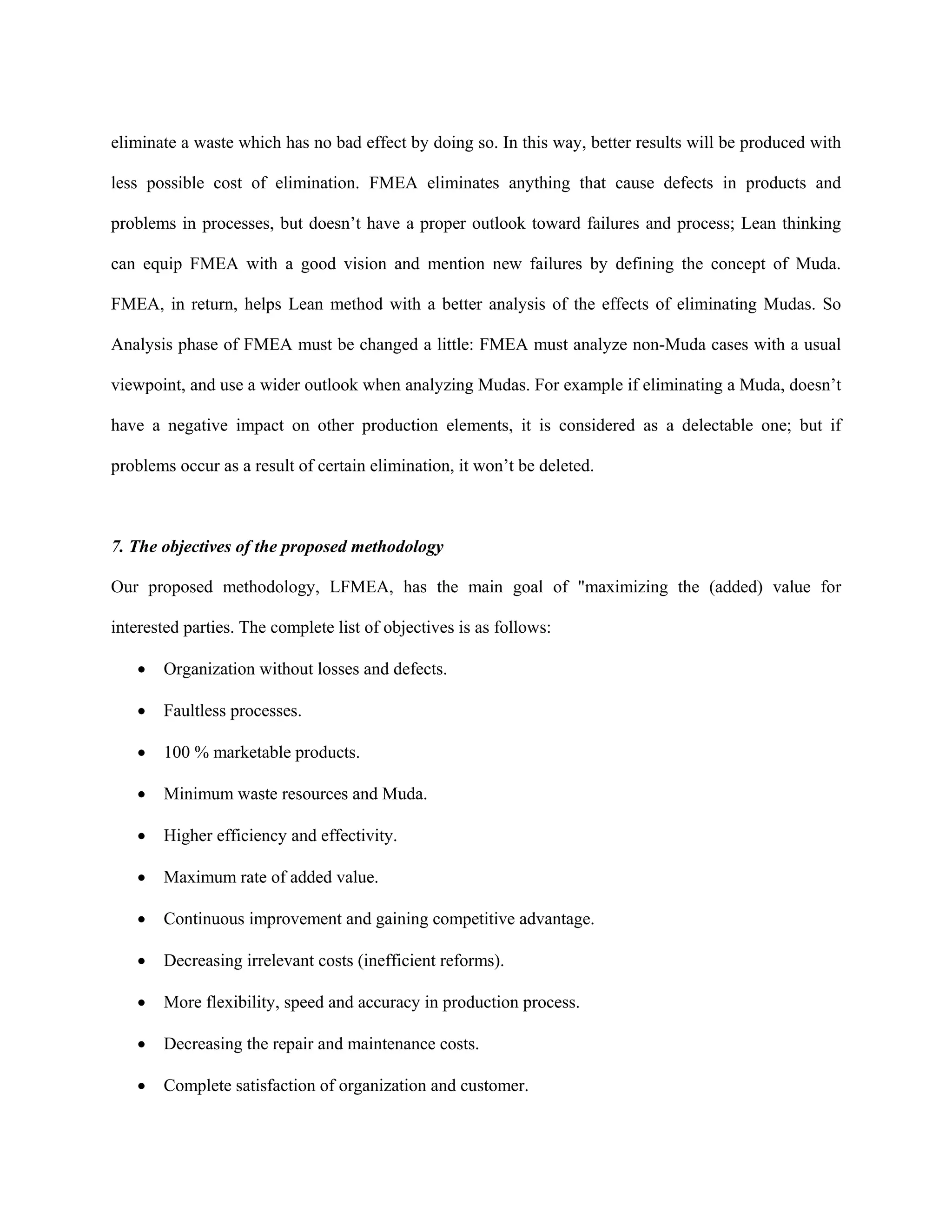 eliminate a waste which has no bad effect by doing so. In this way, better results will be produced with

less possible cost of elimination. FMEA eliminates anything that cause defects in products and

problems in processes, but doesn’t have a proper outlook toward failures and process; Lean thinking

can equip FMEA with a good vision and mention new failures by defining the concept of Muda.

FMEA, in return, helps Lean method with a better analysis of the effects of eliminating Mudas. So

Analysis phase of FMEA must be changed a little: FMEA must analyze non-Muda cases with a usual

viewpoint, and use a wider outlook when analyzing Mudas. For example if eliminating a Muda, doesn’t

have a negative impact on other production elements, it is considered as a delectable one; but if

problems occur as a result of certain elimination, it won’t be deleted.



7. The objectives of the proposed methodology

Our proposed methodology, LFMEA, has the main goal of "maximizing the (added) value for

interested parties. The complete list of objectives is as follows:

   •   Organization without losses and defects.

   •   Faultless processes.

   •   100 % marketable products.

   •   Minimum waste resources and Muda.

   •   Higher efficiency and effectivity.

   •   Maximum rate of added value.

   •   Continuous improvement and gaining competitive advantage.

   •   Decreasing irrelevant costs (inefficient reforms).

   •   More flexibility, speed and accuracy in production process.

   •   Decreasing the repair and maintenance costs.

   •   Complete satisfaction of organization and customer.
 