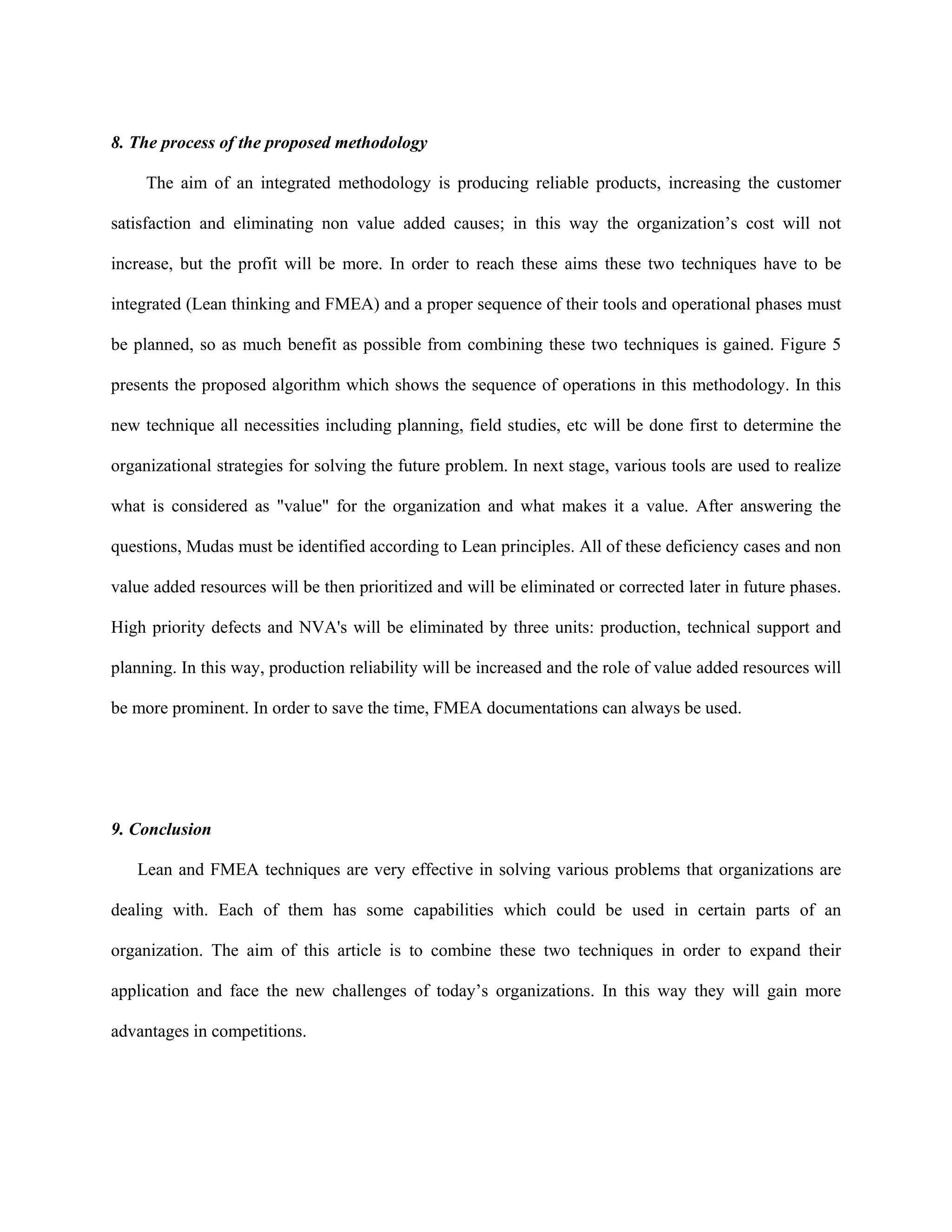 8. The process of the proposed methodology

     The aim of an integrated methodology is producing reliable products, increasing the customer

satisfaction and eliminating non value added causes; in this way the organization’s cost will not

increase, but the profit will be more. In order to reach these aims these two techniques have to be

integrated (Lean thinking and FMEA) and a proper sequence of their tools and operational phases must

be planned, so as much benefit as possible from combining these two techniques is gained. Figure 5

presents the proposed algorithm which shows the sequence of operations in this methodology. In this

new technique all necessities including planning, field studies, etc will be done first to determine the

organizational strategies for solving the future problem. In next stage, various tools are used to realize

what is considered as "value" for the organization and what makes it a value. After answering the

questions, Mudas must be identified according to Lean principles. All of these deficiency cases and non

value added resources will be then prioritized and will be eliminated or corrected later in future phases.

High priority defects and NVA's will be eliminated by three units: production, technical support and

planning. In this way, production reliability will be increased and the role of value added resources will

be more prominent. In order to save the time, FMEA documentations can always be used.




9. Conclusion

   Lean and FMEA techniques are very effective in solving various problems that organizations are

dealing with. Each of them has some capabilities which could be used in certain parts of an

organization. The aim of this article is to combine these two techniques in order to expand their

application and face the new challenges of today’s organizations. In this way they will gain more

advantages in competitions.
 