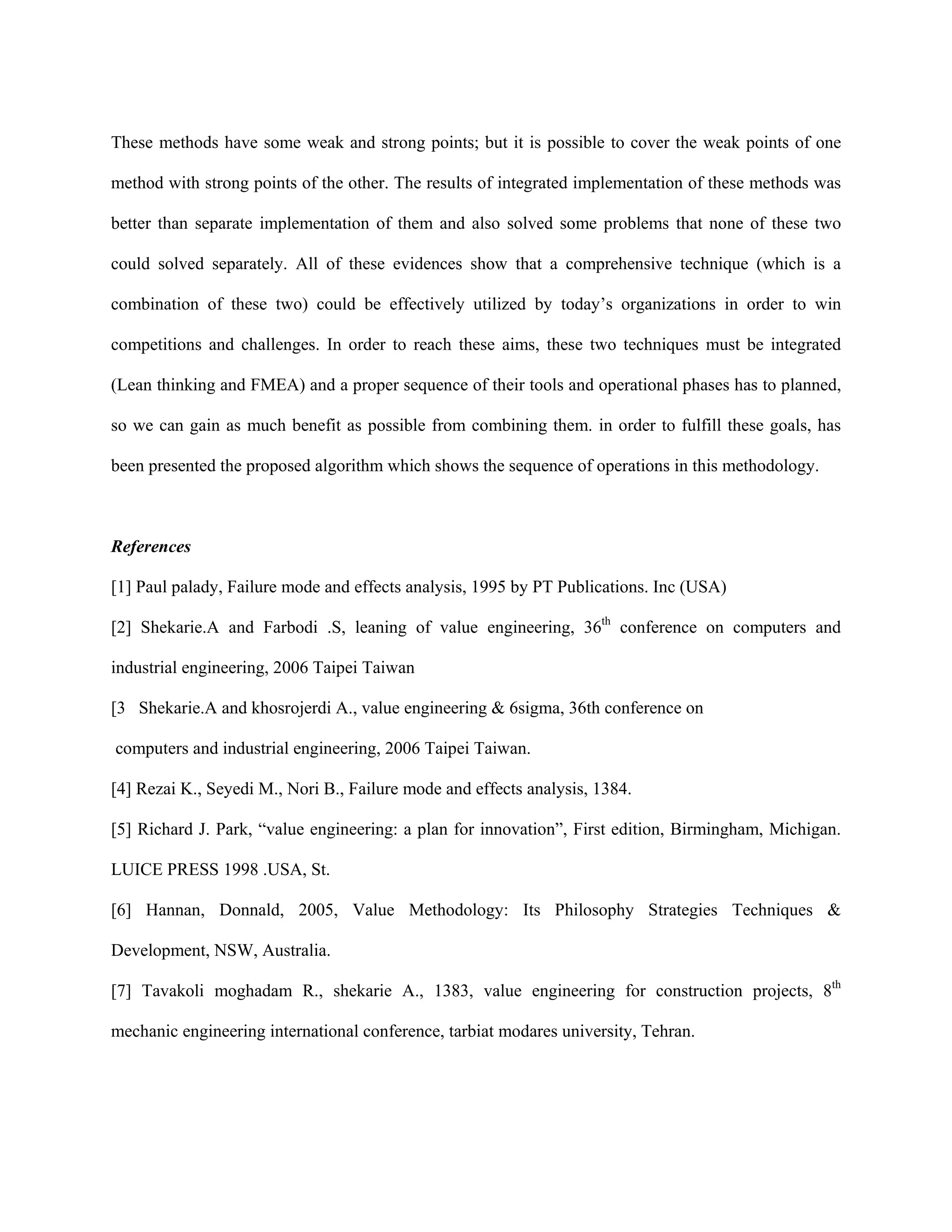 These methods have some weak and strong points; but it is possible to cover the weak points of one

method with strong points of the other. The results of integrated implementation of these methods was

better than separate implementation of them and also solved some problems that none of these two

could solved separately. All of these evidences show that a comprehensive technique (which is a

combination of these two) could be effectively utilized by today’s organizations in order to win

competitions and challenges. In order to reach these aims, these two techniques must be integrated

(Lean thinking and FMEA) and a proper sequence of their tools and operational phases has to planned,

so we can gain as much benefit as possible from combining them. in order to fulfill these goals, has

been presented the proposed algorithm which shows the sequence of operations in this methodology.



References

[1] Paul palady, Failure mode and effects analysis, 1995 by PT Publications. Inc (USA)

[2] Shekarie.A and Farbodi .S, leaning of value engineering, 36th conference on computers and

industrial engineering, 2006 Taipei Taiwan

[3 Shekarie.A and khosrojerdi A., value engineering & 6sigma, 36th conference on

computers and industrial engineering, 2006 Taipei Taiwan.

[4] Rezai K., Seyedi M., Nori B., Failure mode and effects analysis, 1384.

[5] Richard J. Park, “value engineering: a plan for innovation”, First edition, Birmingham, Michigan.

LUICE PRESS 1998 .USA, St.

[6] Hannan, Donnald, 2005, Value Methodology: Its Philosophy Strategies Techniques &

Development, NSW, Australia.

[7] Tavakoli moghadam R., shekarie A., 1383, value engineering for construction projects, 8th

mechanic engineering international conference, tarbiat modares university, Tehran.
 