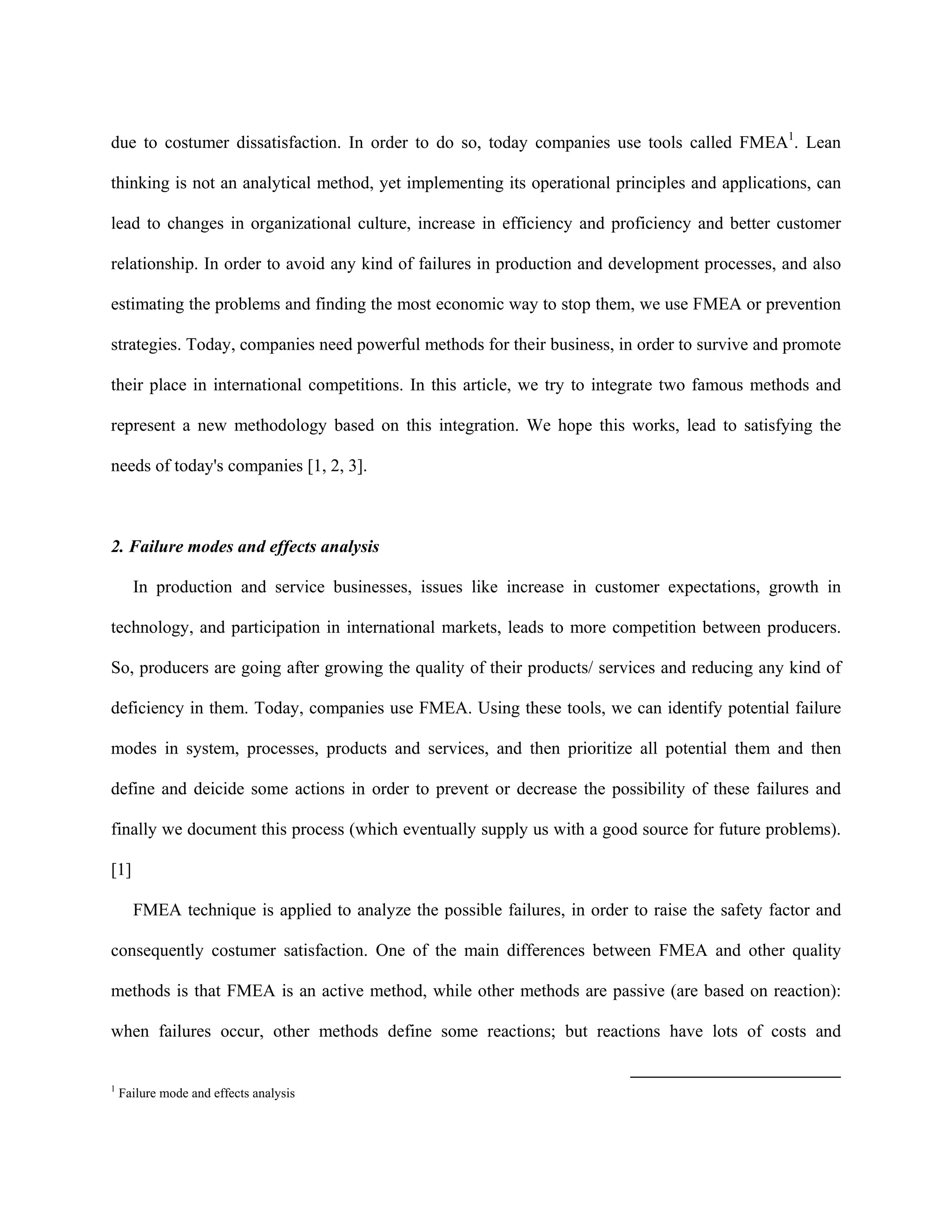 due to costumer dissatisfaction. In order to do so, today companies use tools called FMEA1. Lean

thinking is not an analytical method, yet implementing its operational principles and applications, can

lead to changes in organizational culture, increase in efficiency and proficiency and better customer

relationship. In order to avoid any kind of failures in production and development processes, and also

estimating the problems and finding the most economic way to stop them, we use FMEA or prevention

strategies. Today, companies need powerful methods for their business, in order to survive and promote

their place in international competitions. In this article, we try to integrate two famous methods and

represent a new methodology based on this integration. We hope this works, lead to satisfying the

needs of today's companies [1, 2, 3].



2. Failure modes and effects analysis

      In production and service businesses, issues like increase in customer expectations, growth in

technology, and participation in international markets, leads to more competition between producers.

So, producers are going after growing the quality of their products/ services and reducing any kind of

deficiency in them. Today, companies use FMEA. Using these tools, we can identify potential failure

modes in system, processes, products and services, and then prioritize all potential them and then

define and deicide some actions in order to prevent or decrease the possibility of these failures and

finally we document this process (which eventually supply us with a good source for future problems).

[1]

      FMEA technique is applied to analyze the possible failures, in order to raise the safety factor and

consequently costumer satisfaction. One of the main differences between FMEA and other quality

methods is that FMEA is an active method, while other methods are passive (are based on reaction):

when failures occur, other methods define some reactions; but reactions have lots of costs and


1
    Failure mode and effects analysis
 