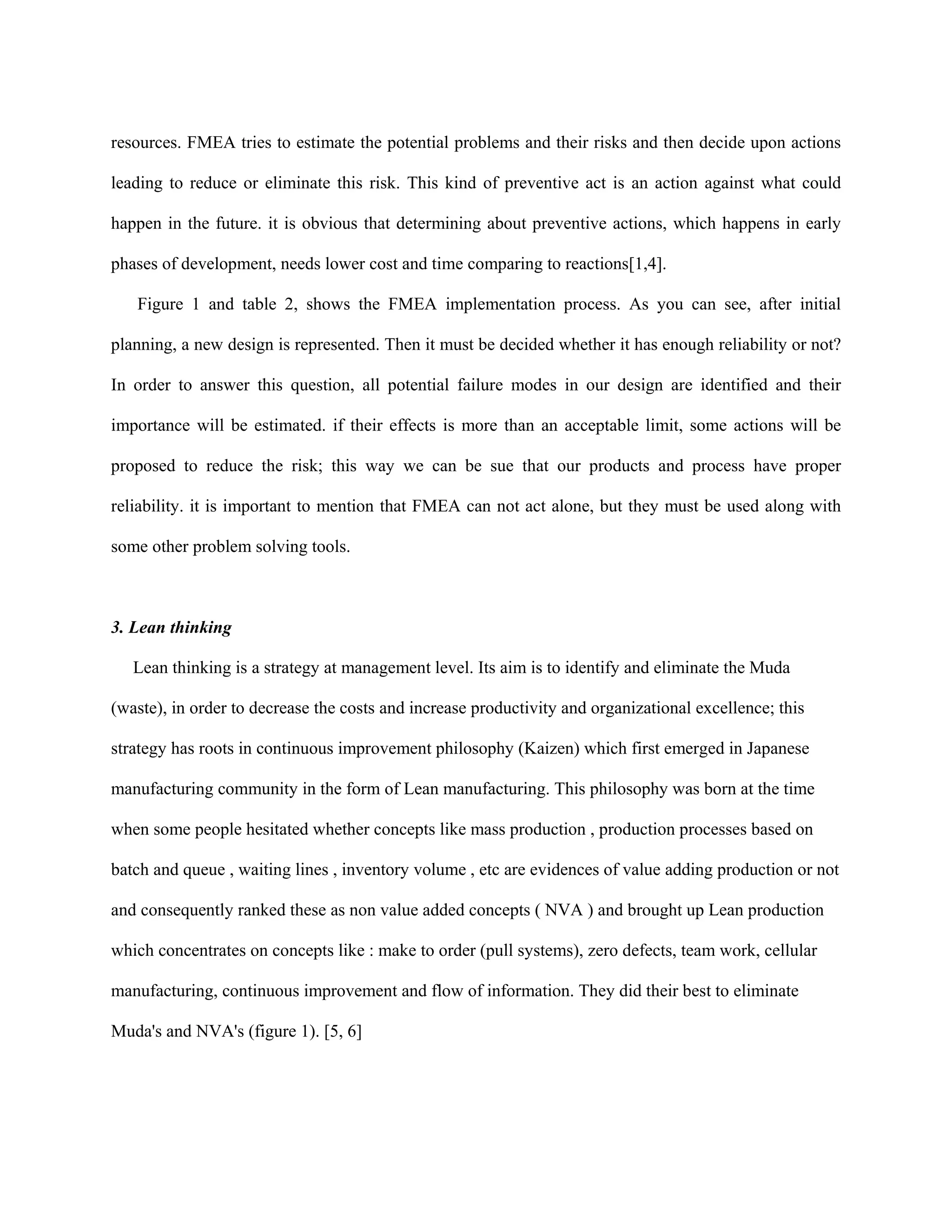 resources. FMEA tries to estimate the potential problems and their risks and then decide upon actions

leading to reduce or eliminate this risk. This kind of preventive act is an action against what could

happen in the future. it is obvious that determining about preventive actions, which happens in early

phases of development, needs lower cost and time comparing to reactions[1,4].

   Figure 1 and table 2, shows the FMEA implementation process. As you can see, after initial

planning, a new design is represented. Then it must be decided whether it has enough reliability or not?

In order to answer this question, all potential failure modes in our design are identified and their

importance will be estimated. if their effects is more than an acceptable limit, some actions will be

proposed to reduce the risk; this way we can be sue that our products and process have proper

reliability. it is important to mention that FMEA can not act alone, but they must be used along with

some other problem solving tools.



3. Lean thinking

   Lean thinking is a strategy at management level. Its aim is to identify and eliminate the Muda

(waste), in order to decrease the costs and increase productivity and organizational excellence; this

strategy has roots in continuous improvement philosophy (Kaizen) which first emerged in Japanese

manufacturing community in the form of Lean manufacturing. This philosophy was born at the time

when some people hesitated whether concepts like mass production , production processes based on

batch and queue , waiting lines , inventory volume , etc are evidences of value adding production or not

and consequently ranked these as non value added concepts ( NVA ) and brought up Lean production

which concentrates on concepts like : make to order (pull systems), zero defects, team work, cellular

manufacturing, continuous improvement and flow of information. They did their best to eliminate

Muda's and NVA's (figure 1). [5, 6]
 