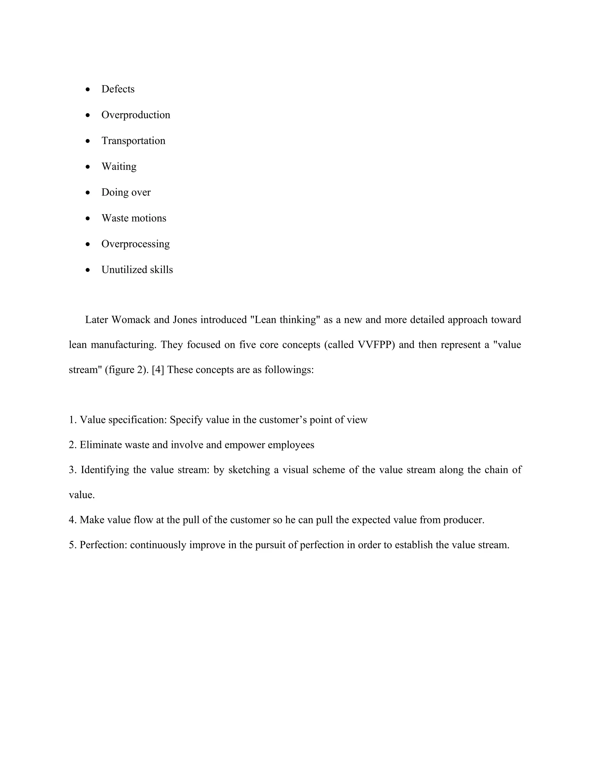 •     Defects

   •     Overproduction

   •     Transportation

   •     Waiting

   •     Doing over

   •     Waste motions

   •     Overprocessing

   •     Unutilized skills



   Later Womack and Jones introduced "Lean thinking" as a new and more detailed approach toward

lean manufacturing. They focused on five core concepts (called VVFPP) and then represent a "value

stream" (figure 2). [4] These concepts are as followings:



1. Value specification: Specify value in the customer’s point of view

2. Eliminate waste and involve and empower employees

3. Identifying the value stream: by sketching a visual scheme of the value stream along the chain of

value.

4. Make value flow at the pull of the customer so he can pull the expected value from producer.

5. Perfection: continuously improve in the pursuit of perfection in order to establish the value stream.
 