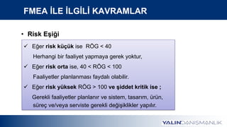 FMEA İLE İLGİLİ KAVRAMLAR
• Risk Eşiği
 Eğer risk küçük ise RÖG < 40
Herhangi bir faaliyet yapmaya gerek yoktur,
 Eğer risk orta ise, 40 < RÖG < 100
Faaliyetler planlanması faydalı olabilir.
 Eğer risk yüksek RÖG > 100 ve şiddet kritik ise ;
Gerekli faaliyetler planlanır ve sistem, tasarım, ürün,
süreç ve/veya serviste gerekli değişiklikler yapılır.
 