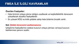 Önerilen Faaliyetler:
• Hata türünün ortaya çıkma sıklığını azaltacak ve keşfedilebilirlik derecesini
yükseltecek düzeltici faaliyetlerdir.
• En yüksek RÖG ve kritik şiddete sahip hata türlerine öncelik verilir.
Not: Şiddet derecesini azaltamazsınız.
İyileştirme faaliyetleriniz sadece kusurun ortaya çıkması ve/veya kusurun
belirlenmesi şansını azaltır.
FMEA İLE İLGİLİ KAVRAMLAR
 