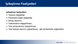 İyileştirme Faaliyetleri
İyileştirme faaliyetleri;
 Tasarım değişikliği,
 Parametre değer değişikliği,
 Deney tasarımı,
 Toleransların değiştirilmesi,
 Test yöntemlerinin iyileştirilmesi,
 Test faaliyet planının iyileştirilmesi gibi yöntemlerle sağlanabilir.
 