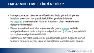 FMEA’ NIN TEMEL FİKRİ NEDİR ?
• Hatayı sonradan bulmak ve düzeltmek (hata yönetimi) yerine
hataları erkenden tanıyarak tedbirli bir şekilde önlemek
ve tasarım aşamasından itibaren hataların olası nedenlerinin
değerlendirilmesidir.
• Böylece aksi halde üretim aşamasında çıkan kontrol ve hata
maliyetlerden ve hatta müşteri maliyetlerinden (müşteri) kaçınılabilir
ve toplam maliyetleri azaltılabilir.
• Sistematik bir yaklaşımla ve bu yaklaşımdan gelen bilgilerle ayrıca
tasarım hatalarının yeni ürün ve süreçlerde tekrarlanması önlenir.
 