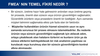 FMEA’ NIN TEMEL FİKRİ NEDİR ?
• Bir sürecin, üretime hazır hale gelmesinin ardından veya üretime geçmiş
bir proseste, önemli olan sürecin veya ürünün güvenilirliğini sağlamaktır.
Güvenilirlik ürünlerin veya proseslerin önemli bir özelliğidir. Aynı zamanda
müşteri tatminini sağlamakta etkisi çok fazla olan bir faktördür.
• Müşteriler kullandıkları ürünün hizmet süresinin uzun ve aynı
zamanda sorunsuz bir proses olmasını istemektedirler. Bu nedenle
ürünün veya sürecin güvenilirliğini sağlamak için atılacak adım,
ortaya çıkabilecek olan hataların türlerini ve bunların ürün ya da
sürece etkilerini belirleyebilecek bir risk analizinin yapılması ve
kurulacak veya kurulmuş olan bir sürecin güvenilirliğinin kontrol
altına alınmasıdır.
 