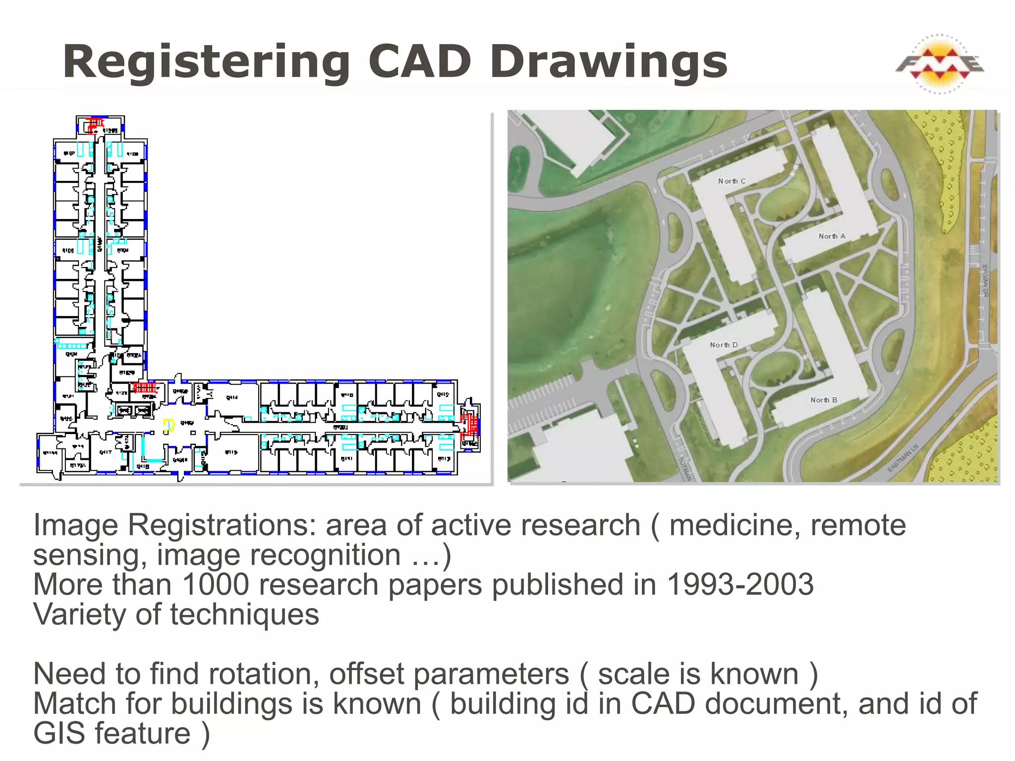 Registering CAD Drawings




Image Registrations: area of active research ( medicine, remote
sensing, image recognition …)
More than 1000 research papers published in 1993-2003
Variety of techniques
Need to find rotation, offset parameters ( scale is known )
Match for buildings is known ( building id in CAD document, and id of
GIS feature )
 