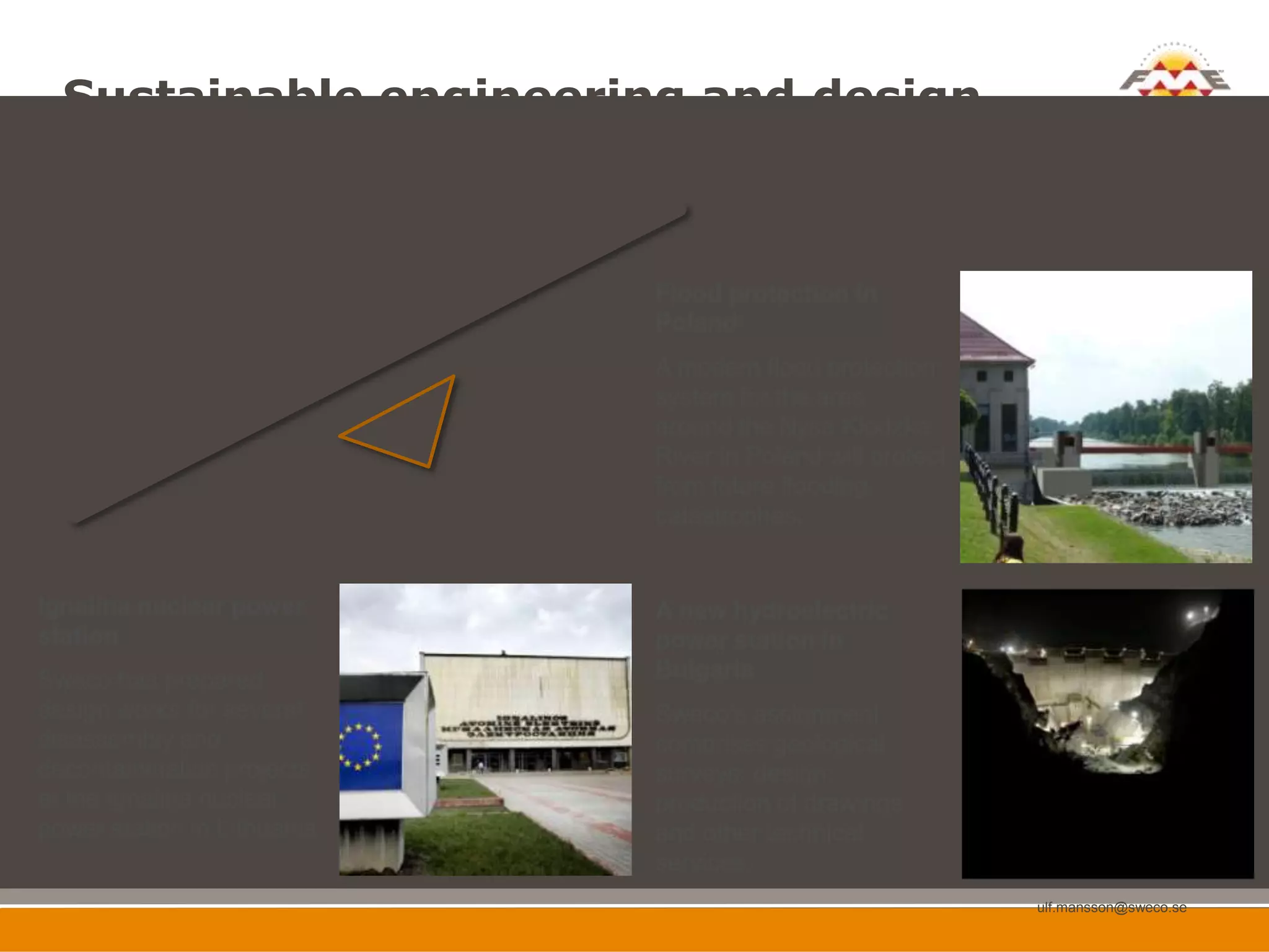 Sustainable engineering and design
  -   the continuation of a longstanding tradition within Sweco

  7 600 employees
  Established in 12 countries       Flood protection in
                                    Poland
                                    A modern flood protection
                                    system for the area
                                    around the Nysa Klodzka
                                    River in Poland will protect
                                    from future flooding
                                    catastrophes.


Ignalina nuclear power              A new hydroelectric
station                             power station in
Sweco has prepared                  Bulgaria
design works for several            Sweco’s assignment
disassembly and                     comprises geological
decontamination projects            surveys, design,
at the Ignalina nuclear             production of drawings
power station in Lithuania.         and other technical
                                    services.
                                                                   ulf.mansson@sweco.se

   53                                                                                     53
 