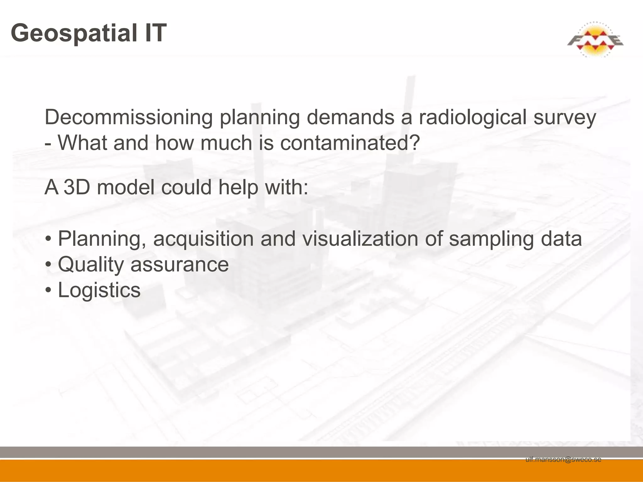 Geospatial IT


  Decommissioning planning demands a radiological survey
  - What and how much is contaminated?

  A 3D model could help with:

  • Planning, acquisition and visualization of sampling data
  • Quality assurance
  • Logistics




                                                     ulf.mansson@sweco.se
 