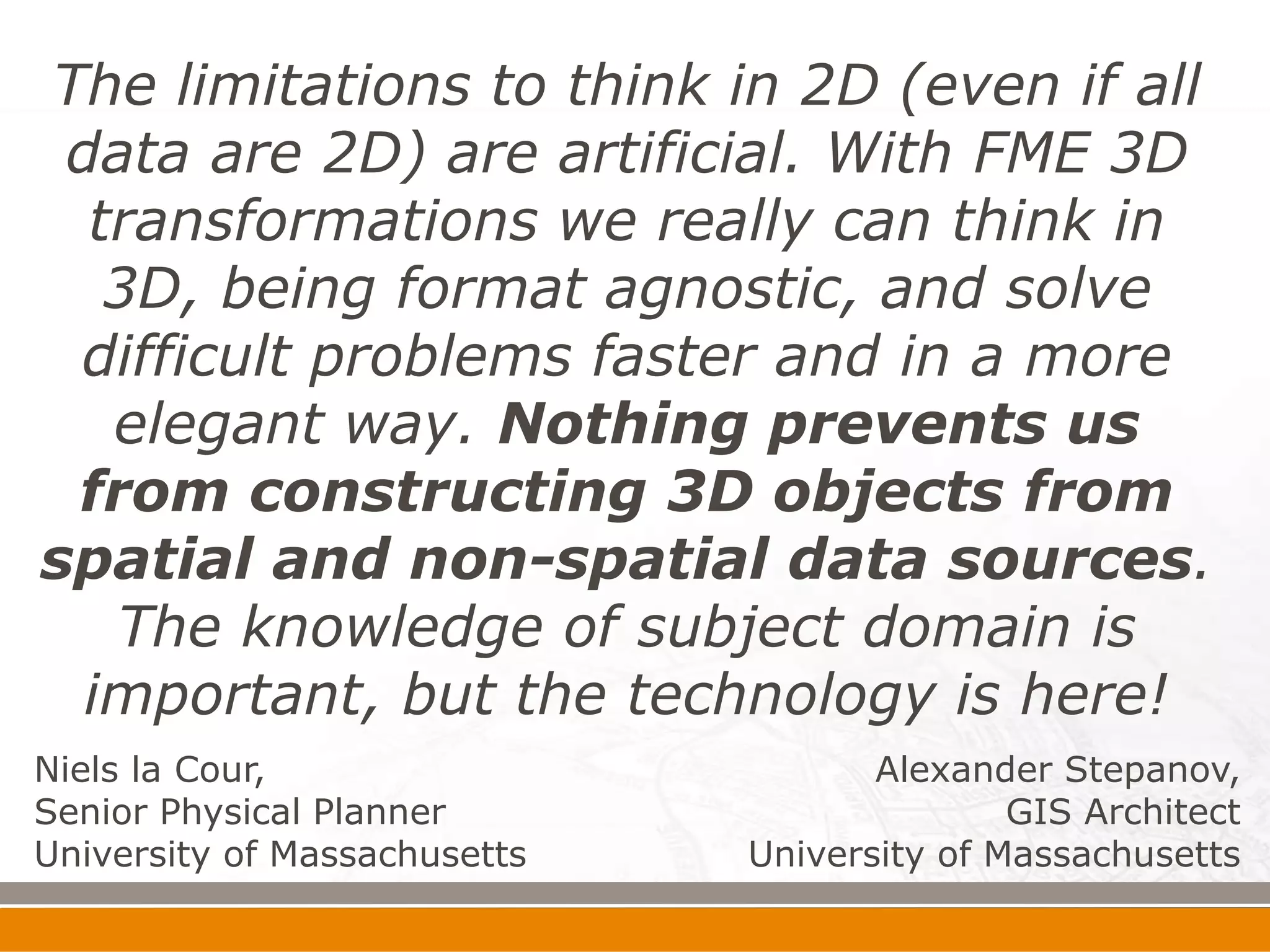 The limitations to think in 2D (even if all
 data are 2D) are artificial. With FME 3D
  transformations we really can think in
   3D, being format agnostic, and solve
 difficult problems faster and in a more
   elegant way. Nothing prevents us
 from constructing 3D objects from
spatial and non-spatial data sources.
   The knowledge of subject domain is
  important, but the technology is here!
Niels la Cour,                       Alexander Stepanov,
Senior Physical Planner                      GIS Architect
University of Massachusetts   University of Massachusetts
 