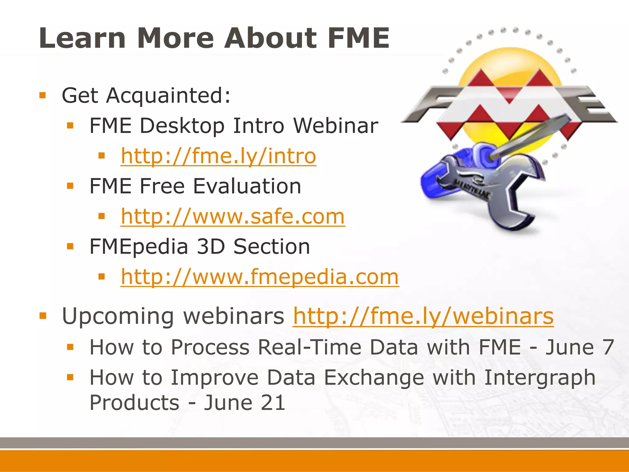 Learn More About FME
 Get Acquainted:
   FME Desktop Intro Webinar
      http://fme.ly/intro
   FME Free Evaluation
      http://www.safe.com
   FMEpedia 3D Section
      http://www.fmepedia.com
 Upcoming webinars http://fme.ly/webinars
   How to Process Real-Time Data with FME - June 7
   How to Improve Data Exchange with Intergraph
    Products - June 21
 
