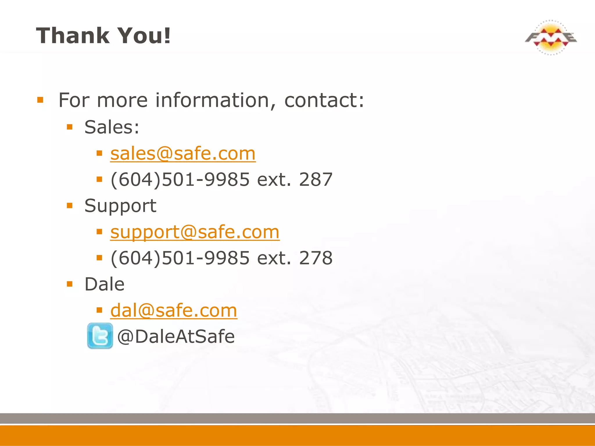 Thank You!

 For more information, contact:
   Sales:
      sales@safe.com
      (604)501-9985 ext. 287
   Support
      support@safe.com
      (604)501-9985 ext. 278
   Dale
      dal@safe.com
      @DaleAtSafe
 