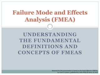 UNDERSTANDING
THE FUNDAMENTAL
DEFINITIONS AND
CONCEPTS OF FMEAS
Failure Mode and Effects
Analysis (FMEA)
Material for this presentation is based on the book Effective FMEAs,
by Carl S. Carlson, published by John Wiley & Sons, © 2012
 