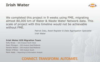 Irish Water
We completed this project in 9 weeks using FME, migrating
almost 80,000 km of Water & Waste Water Network data. This
scale of project with this timeline would not be achievable
without FME.
Patrick Daly, Asset Register & Data Aggregation Specialist
Irish Water
Irish Water GIS Migration Team
Kelly Brady – GIS Analyst North West
Sean Minogue – GIS Analyst East/Midlands
Sandra Nestor - GIS Analyst East/Midlands
Rónán O’Shea – GIS Analyst South
Mark Healy – Reporting & Information Analyst
 