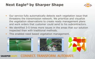 Next Eagle® by Sharper Shape
 Our service fully automatically detects each vegetation issue that
threatens the transmission network. We prioritize and visualize
the vegetation observations to create ready management plans
and work orders that customer could send to his subcontractors.
 We identified 3-5 times more issues in the areas that our solution
inspected than with traditional methods.
 This enabled need based vegetation management.
 
