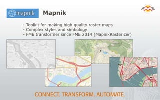 Mapnik
- Toolkit for making high quality raster maps
- Complex styles and simbology
- FME transformer since FME 2014 (MapnikRasterizer)
 