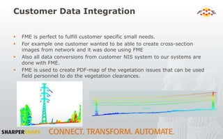 Customer Data Integration
 FME is perfect to fulfill customer specific small needs.
 For example one customer wanted to be able to create cross-section
images from network and it was done using FME
 Also all data conversions from customer NIS system to our systems are
done with FME.
 FME is used to create PDF-map of the vegetation issues that can be used
field personnel to do the vegetation clearances.
 