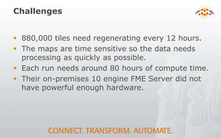 Challenges
 880,000 tiles need regenerating every 12 hours.
 The maps are time sensitive so the data needs
processing as quickly as possible.
 Each run needs around 80 hours of compute time.
 Their on-premises 10 engine FME Server did not
have powerful enough hardware.
 