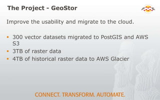 The Project - GeoStor
Improve the usability and migrate to the cloud.
 300 vector datasets migrated to PostGIS and AWS
S3
 3TB of raster data
 4TB of historical raster data to AWS Glacier
 