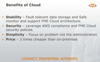 Benefits of Cloud
 Stability – Fault tolerant data storage and Safe
monitor and support FME Cloud architecture.
 Security – Leverage AWS compliance and FME Cloud
security policies.
 Simplicity – Focus on problem not the administration
 Price – 3 times cheaper than on-premises
 
