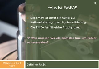 Was ist FMEA?
Definition FMEA
 Die FMEA ist somit ein Mittel zur
Rationalisierung durch Systematisierung.
 Die FMEA ist hilfreiche Prophylaxe.
 Was müssen wir als nächstes tun, um Fehler
zu vermeiden?
Mittwoch, 5. April
2017
15
 