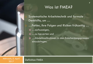 Was ist FMEA?
Definition FMEA
 Systematische Arbeitstechnik und formale
Denkhilfe, um …
 …Fehler, ihre Folgen und Risiken frühzeitig …
 …aufzuzeigen,
 …zu bewerten und
 …Abstellmaßnahmen in den Entscheidungsprozess
einzubringen.
Mittwoch, 5. April
2017
7
 