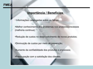 FMEA

                  Importância / Benefícios:

       • Informações catalogadas sobre as falhas;


       •Melhor conhecimento dos problemas nos produtos/processos
       (melhoria continua);

       •Redução de custos no desenvolvimento de novos produtos;

       •Diminuição de custos por meio de prevenção;

       •Aumento da confiabilidade dos produtos e processos;

       •Preocupação com a satisfação dos clientes.
 