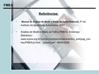 FMEA

                           Referências:

       •   Manual de Análise de Modo e Efeito de Falha Potencial, 3ª ed,
           Instituto da Qualidade Automotiva, 2001

       •   Analise de Modo e Efeito de Falha (FMEA). Endereço
           Eletrônico :
           www.numa.org.br/conhecimentos/conhecimentos_port/pag_con
           hec/FMEAv2.html , acesso em : 06/04/2006.
 