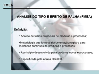 FMEA


         ANALISE DO TIPO E EFEITO DE FALHA (FMEA)


       Definição:

          • Analise de falhas potenciais de produtos e processos;

          •Metodologia que fornece documentação/registro para
          melhorias contínuas de produtos e processos;

          • A principio desenvolvida para produtos novos e processos;

          • Especificada pela norma QS9000.
 