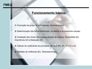 FMEA

                          Funcionamento básico:


       1- Formação de grupo (4 a 6 pessoas, diversas áreas);

       2- Determinação das falhas potenciais, os efeitos e as possíveis causas;

       3- Avaliação dos riscos das causas através de índices, Severidade (S),
       Ocorrência (O) e Detecção (D);

       4- Cálculo do coeficiente de prioridade de risco (R), (R = S x O x D);

       5- Medidas de melhorias (Ex.: Brainstormings).
 