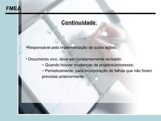 FMEA

                         Continuidade:



       •Responsável pela implementação de todas ações;

       • Documento vivo, deve ser constantemente revisado:
              – Quando houver mudanças de projetos/processos;
              – Periodicamente, para incorporação de falhas que não foram
              previstas anteriormente.
 