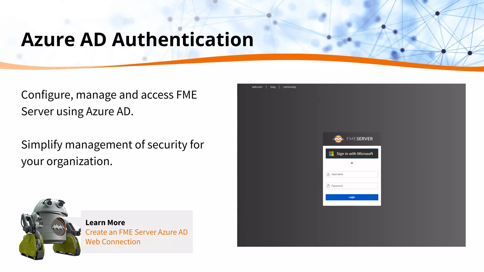 Azure AD Authentication
Configure, manage and access FME
Server using Azure AD.
Simplify management of security for
your organization.
Learn More
Create an FME Server Azure AD
Web Connection
 