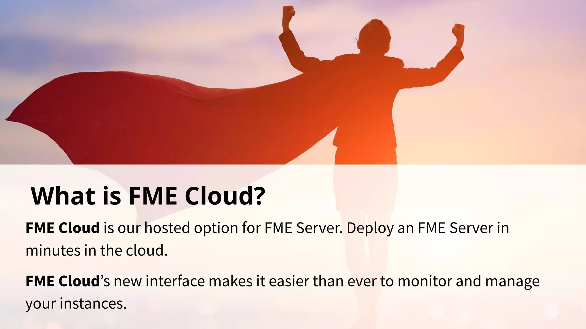 What is FME Cloud?
FME Cloud is our hosted option for FME Server. Deploy an FME Server in
minutes in the cloud.
FME Cloud’s new interface makes it easier than ever to monitor and manage
your instances.
 