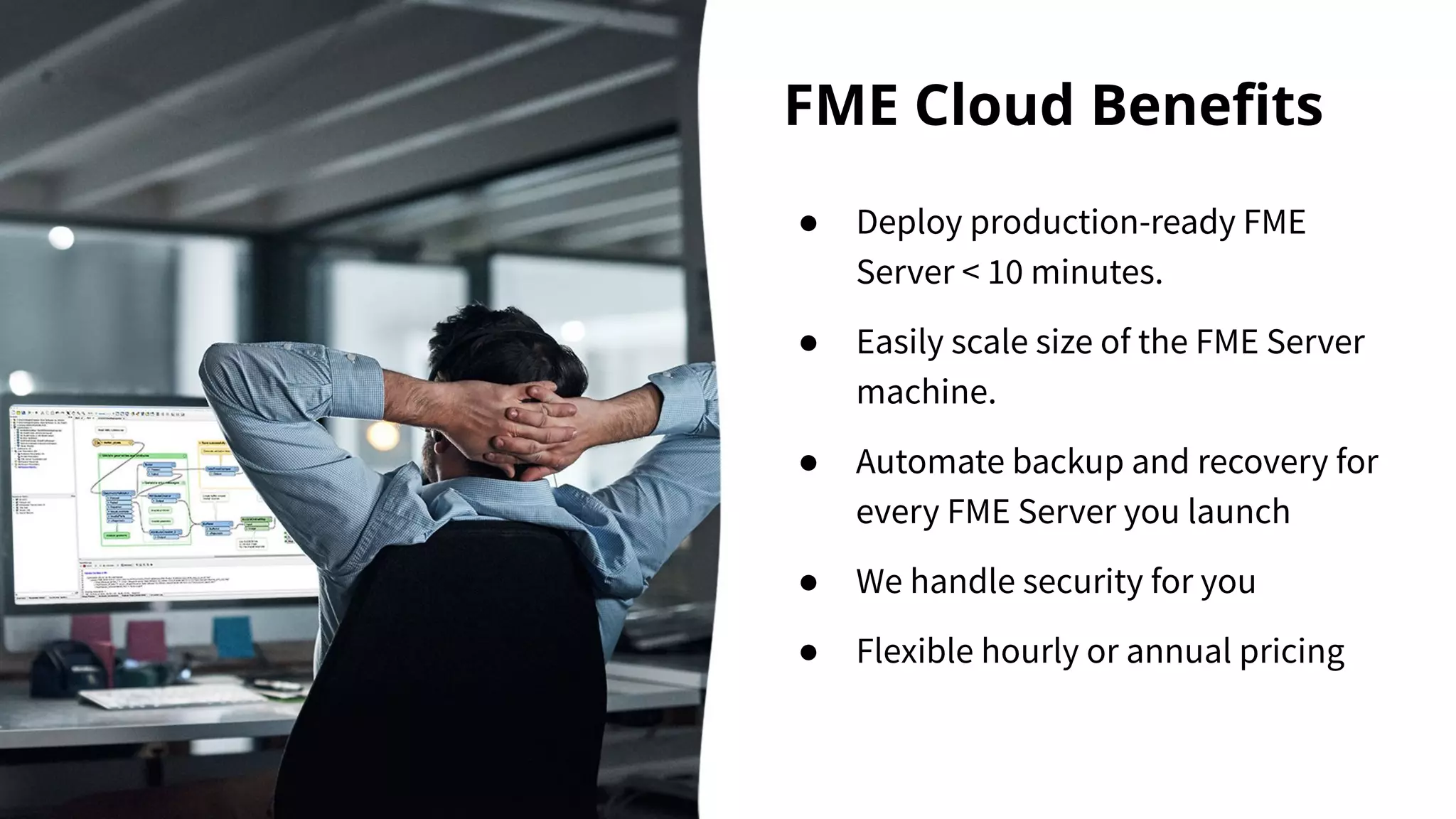 FME Cloud Beneﬁts
● Deploy production-ready FME
Server < 10 minutes.
● Easily scale size of the FME Server
machine.
● Automate backup and recovery for
every FME Server you launch
● We handle security for you
● Flexible hourly or annual pricing
 