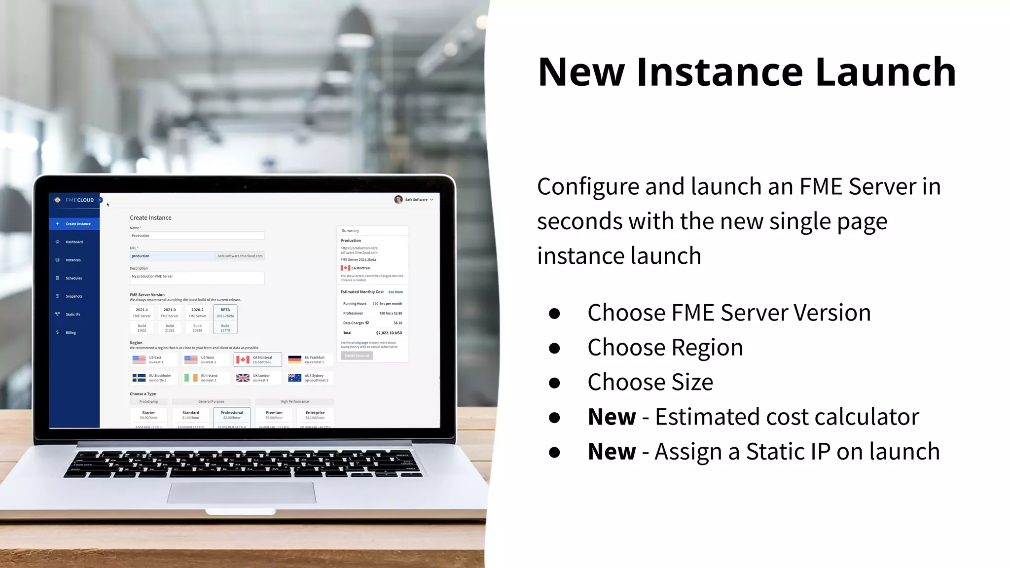 New Instance Launch
Configure and launch an FME Server in
seconds with the new single page
instance launch
● Choose FME Server Version
● Choose Region
● Choose Size
● New - Estimated cost calculator
● New - Assign a Static IP on launch
 