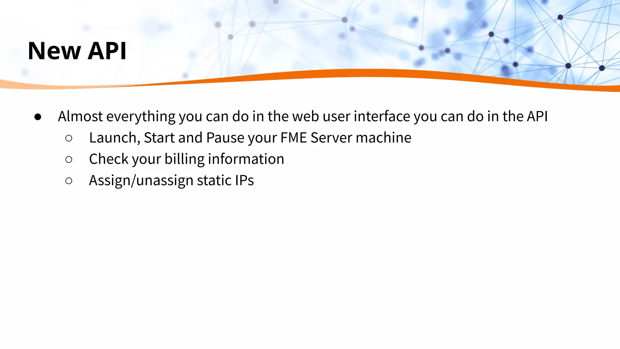 New API
● Almost everything you can do in the web user interface you can do in the API
○ Launch, Start and Pause your FME Server machine
○ Check your billing information
○ Assign/unassign static IPs
 