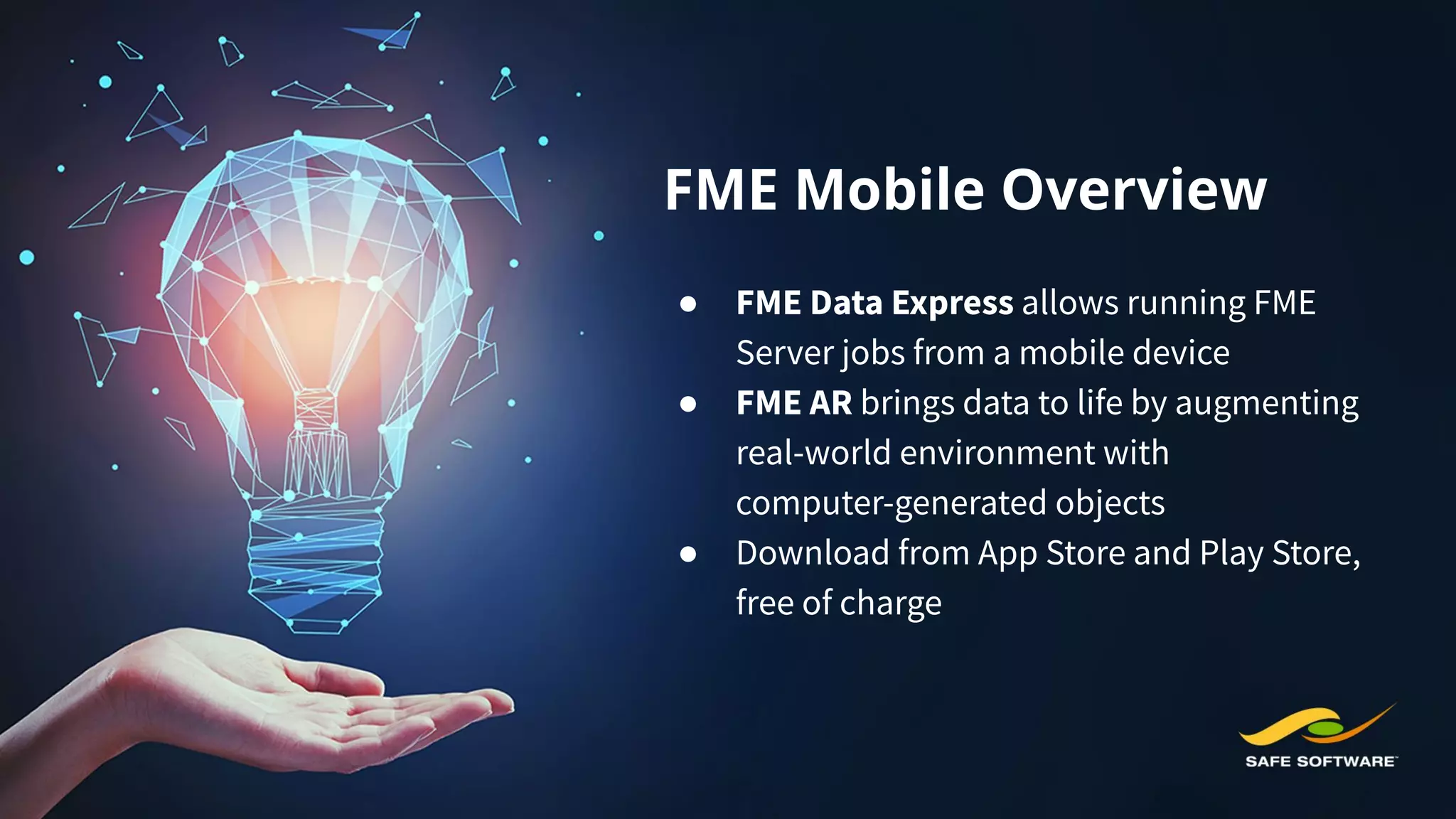 FME Mobile Overview
● FME Data Express allows running FME
Server jobs from a mobile device
● FME AR brings data to life by augmenting
real-world environment with
computer-generated objects
● Download from App Store and Play Store,
free of charge
 