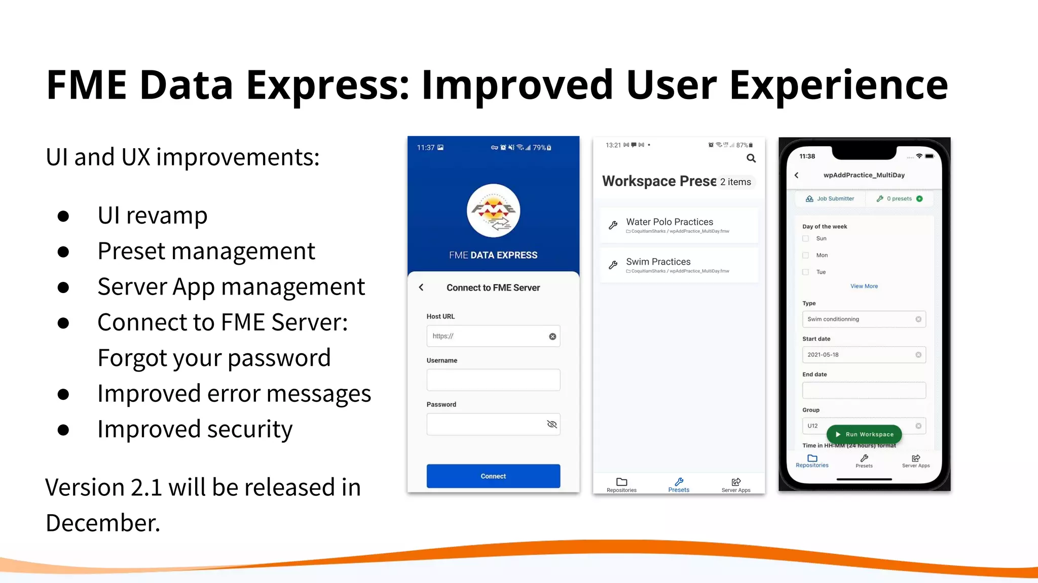 FME Data Express: Improved User Experience
UI and UX improvements:
● UI revamp
● Preset management
● Server App management
● Connect to FME Server:
Forgot your password
● Improved error messages
● Improved security
Version 2.1 will be released in
December.
 