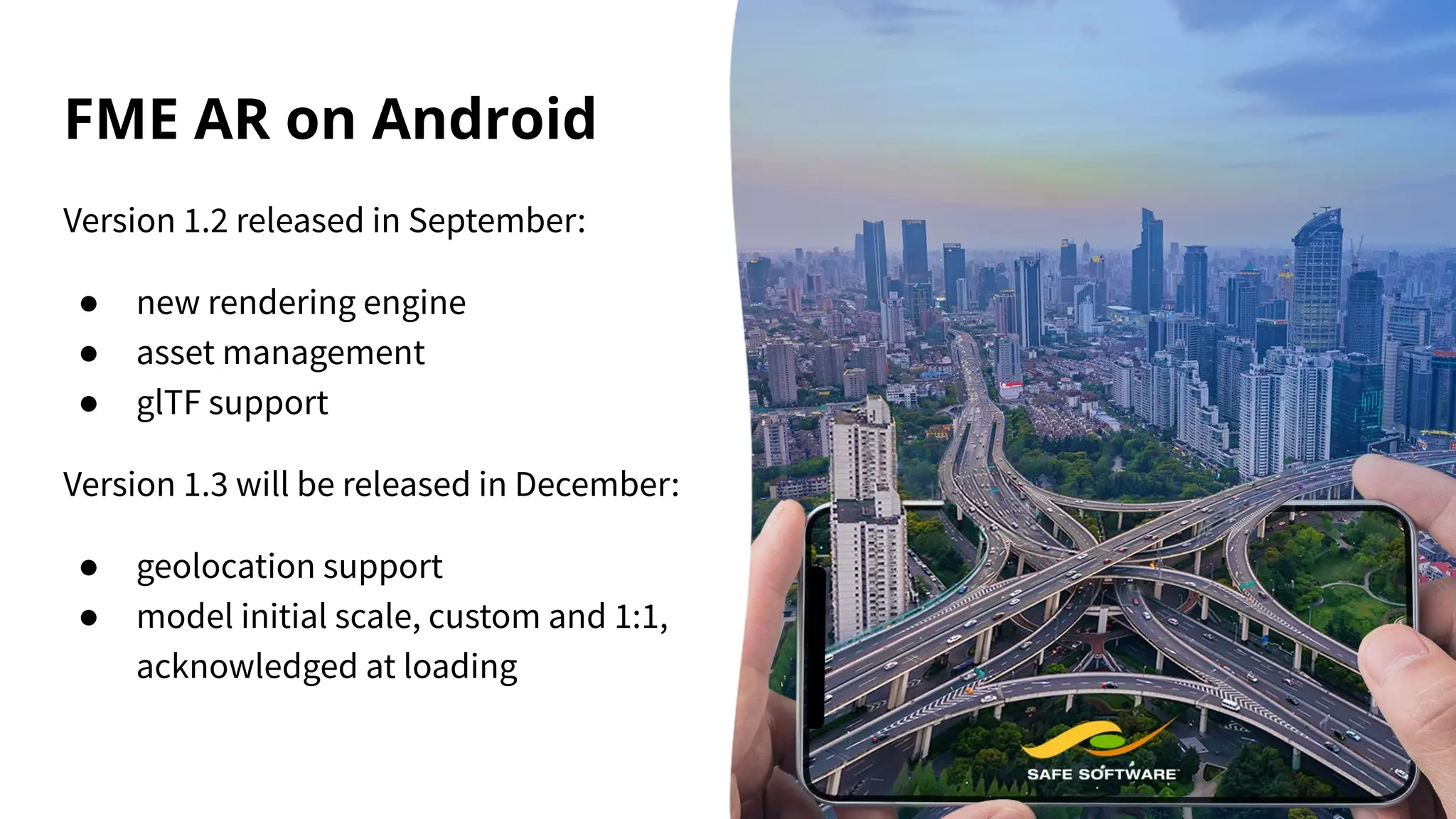 FME AR on Android
Version 1.2 released in September:
● new rendering engine
● asset management
● glTF support
Version 1.3 will be released in December:
● geolocation support
● model initial scale, custom and 1:1,
acknowledged at loading
 